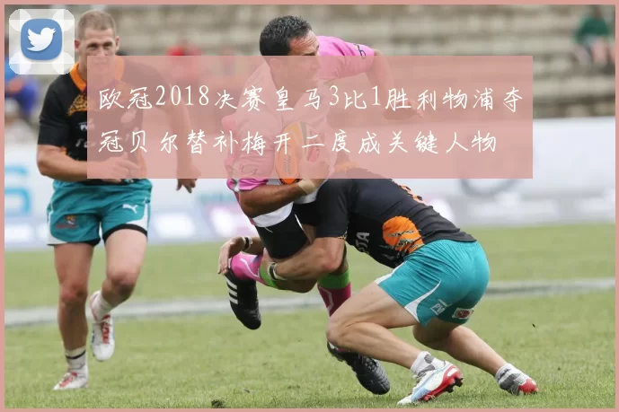 欧冠2018决赛皇马3比1胜利物浦夺冠贝尔替补梅开二度成关键人物