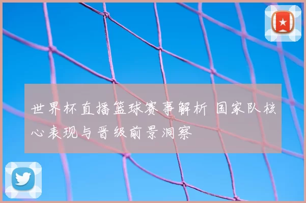 世界杯直播篮球赛事解析 国家队核心表现与晋级前景洞察