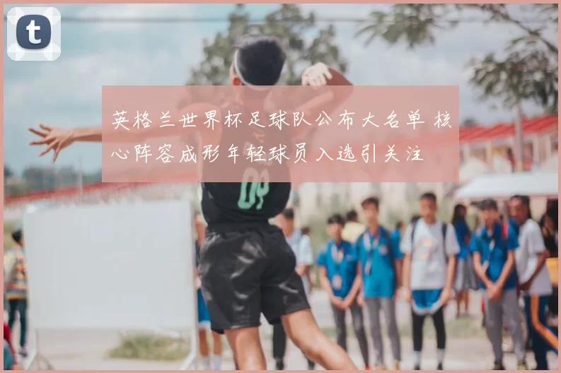 英格兰世界杯足球队公布大名单 核心阵容成形年轻球员入选引关注