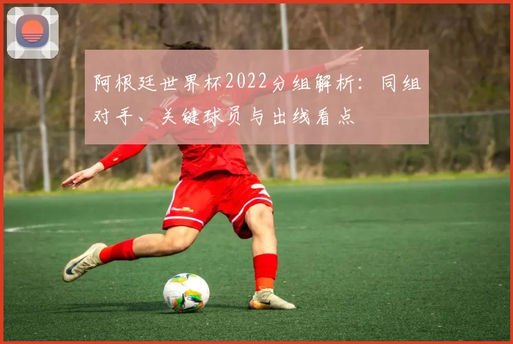 阿根廷世界杯2022分组解析:同组对手、关键球员与出线看点