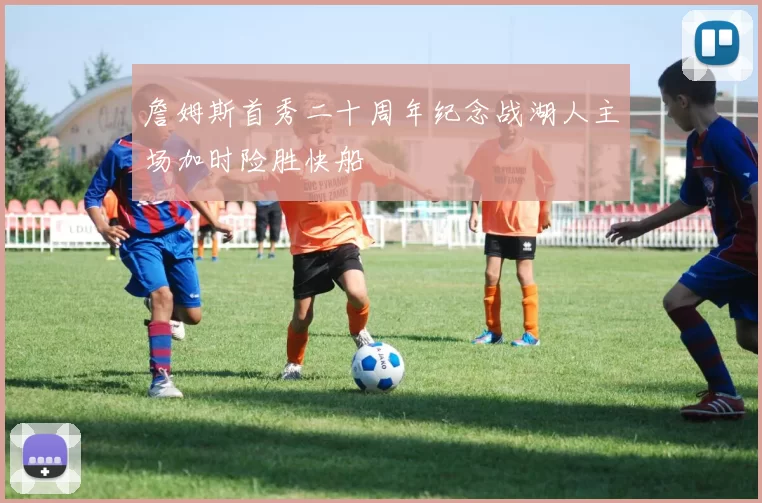 詹姆斯首秀二十周年纪念战湖人主场加时险胜快船