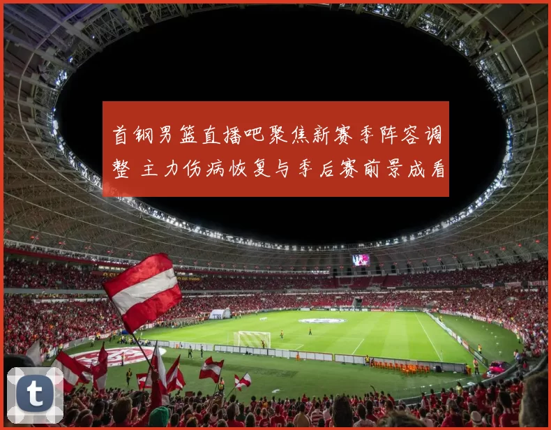 首钢男篮直播吧聚焦新赛季阵容调整 主力伤病恢复与季后赛前景成看点