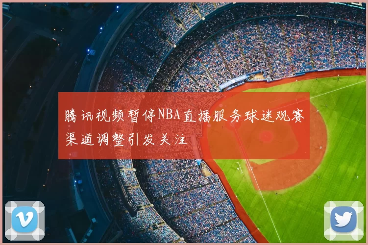 腾讯视频暂停NBA直播服务球迷观赛渠道调整引发关注