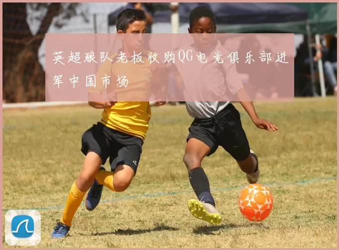 英超狼队老板收购QG电竞俱乐部进军中国市场