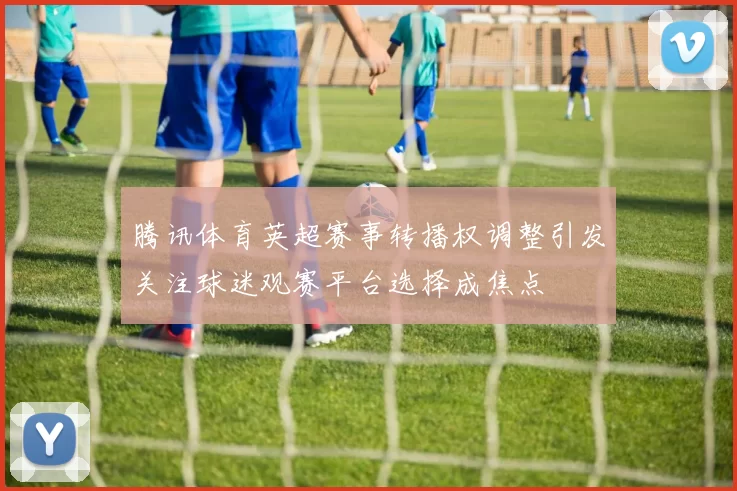 腾讯体育英超赛事转播权调整引发关注球迷观赛平台选择成焦点