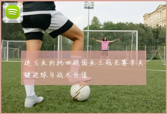 迭戈米利托回顾国米三冠王赛季关键进球与战术价值