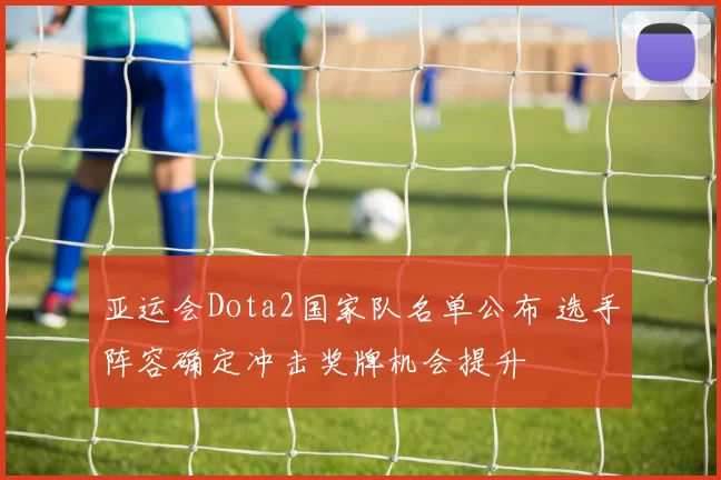 亚运会Dota2国家队名单公布 选手阵容确定冲击奖牌机会提升