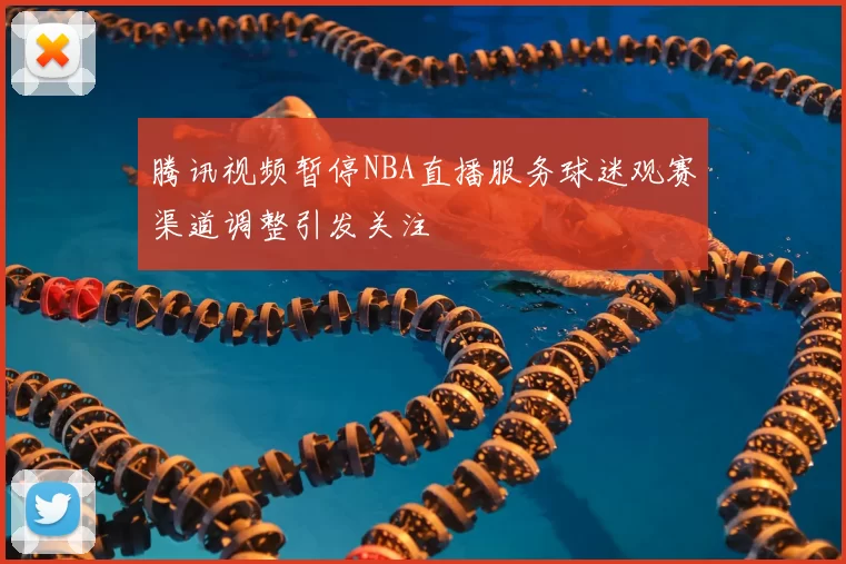 腾讯视频暂停NBA直播服务球迷观赛渠道调整引发关注