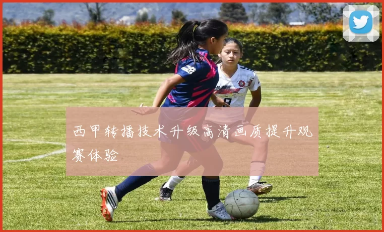 西甲转播技术升级高清画质提升观赛体验