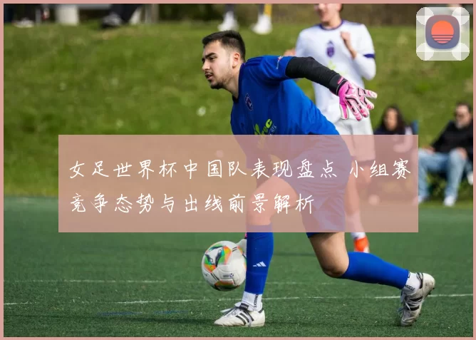 女足世界杯中国队表现盘点 小组赛竞争态势与出线前景解析