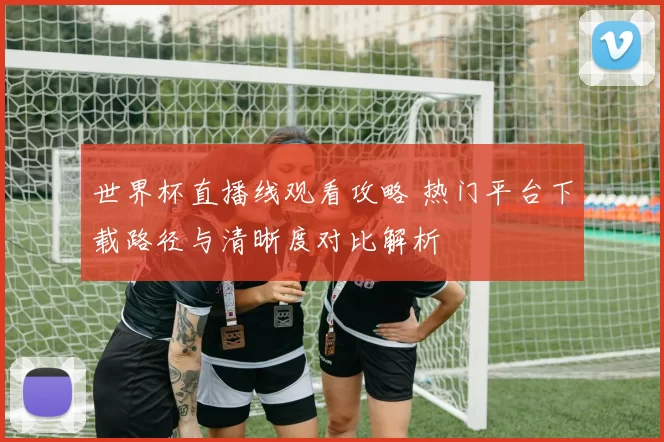 世界杯直播线观看攻略 热门平台下载路径与清晰度对比解析