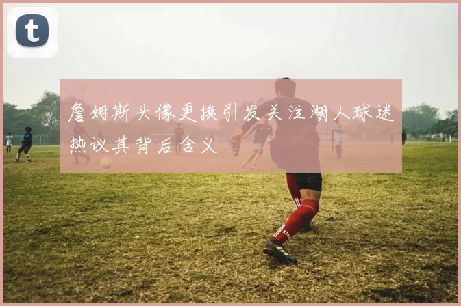 詹姆斯头像更换引发关注湖人球迷热议其背后含义