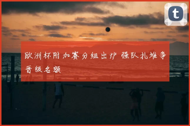 欧洲杯附加赛分组出炉 强队扎堆争晋级名额