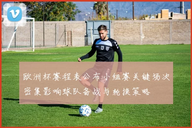 欧洲杯赛程表公布小组赛关键场次密集影响球队备战与轮换策略