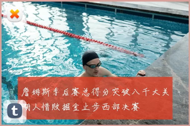 詹姆斯季后赛总得分突破八千大关湖人惜败掘金止步西部决赛