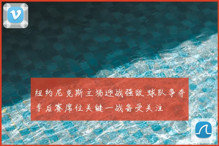纽约尼克斯主场迎战强敌 球队争夺季后赛席位关键一战备受关注