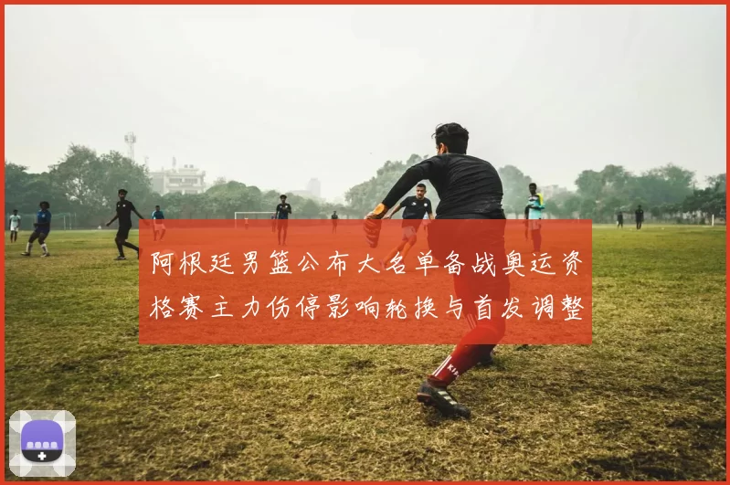 阿根廷男篮公布大名单备战奥运资格赛主力伤停影响轮换与首发调整