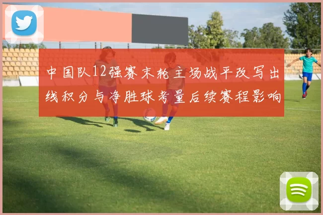 中国队12强赛末轮主场战平改写出线积分与净胜球考量后续赛程影响