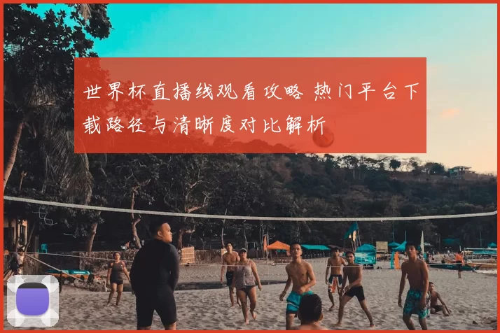 世界杯直播线观看攻略 热门平台下载路径与清晰度对比解析