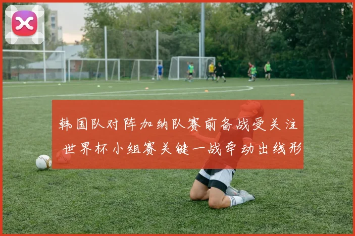 韩国队对阵加纳队赛前备战受关注 世界杯小组赛关键一战牵动出线形势