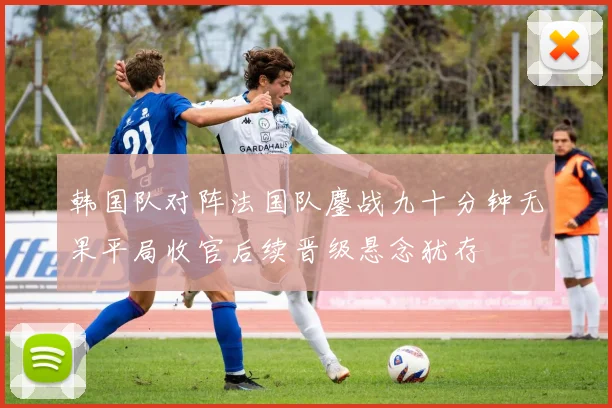 韩国队对阵法国队鏖战九十分钟无果平局收官后续晋级悬念犹存