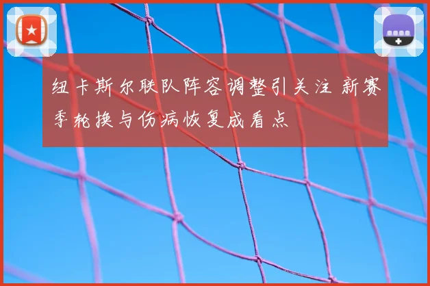 纽卡斯尔联队阵容调整引关注 新赛季轮换与伤病恢复成看点
