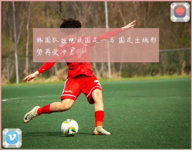 韩国队拒绝放国足一马 国足出线形势再受冲击