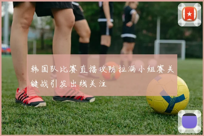 韩国队比赛直播攻防拉满小组赛关键战引发出线关注