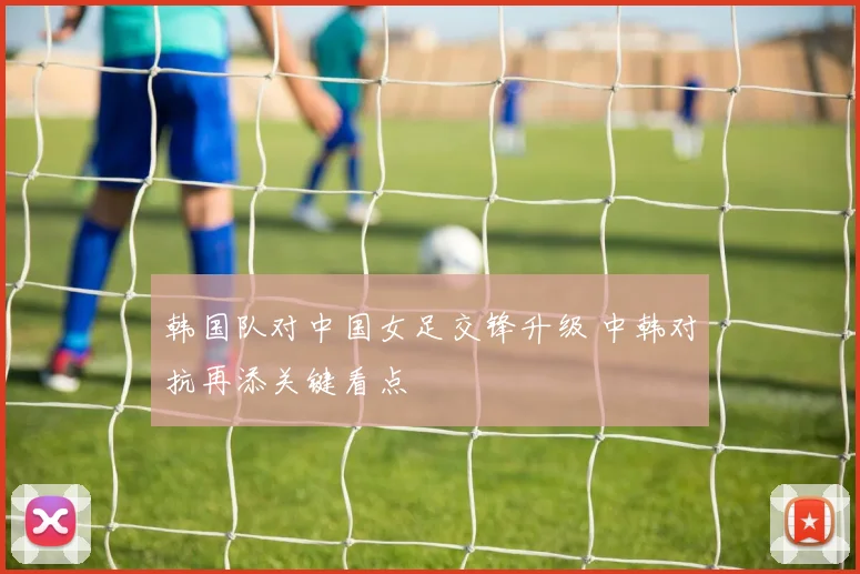 韩国队对中国女足交锋升级 中韩对抗再添关键看点