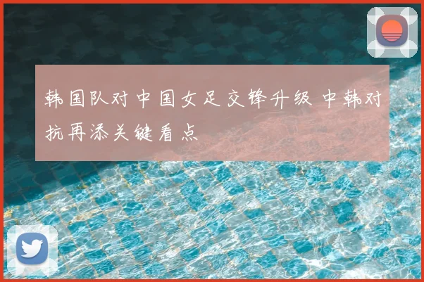 韩国队对中国女足交锋升级 中韩对抗再添关键看点